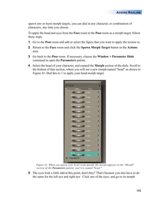 165
ADDING REALISM
spawn one or more morph targets, you can dial in any character, or combination of
characters, any time you choose.
To apply the head and eyes from the Face room to the Pose room as a morph target, follow
these steps:
1 Go to the Pose room and add or select the figure that you want to apply the texture to.
2 Return to the Face room and click the Spawn Morph Target button in the Actions
area.
3 Go back to the Pose room. If necessary, choose the Window > Parameter Dials
command to open the Parameters palette.
4 Select the head of your character, and expand the Morph section of the dials. Scroll to
the bottom of that section, where you will see a new morph named "head" as shown in
Figure 43. Dial this to 1 to apply your head morph target.
Figure 43. When you spawn your head room morph, the morph appears in the "Morph"
section of the Parameters palette, and it is named "head."
5 The eyes look a little odd at this point, don't they? That's because you also have to do
the same for the left eye and right eye. Click one of the eyes, and go to its morph
 