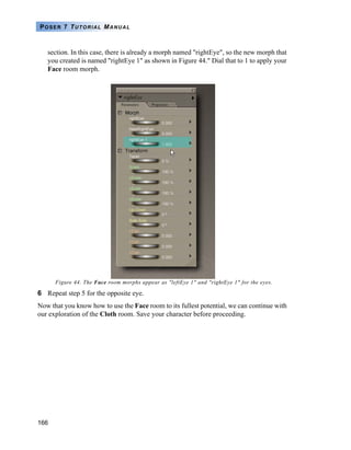 166
POSER 7 TUTORIAL MANUAL
section. In this case, there is already a morph named "rightEye", so the new morph that
you created is named "rightEye 1" as shown in Figure 44." Dial that to 1 to apply your
Face room morph.
Figure 44. The Face room morphs appear as "leftEye 1" and "rightEye 1" for the eyes.
6 Repeat step 5 for the opposite eye.
Now that you know how to use the Face room to its fullest potential, we can continue with
our exploration of the Cloth room. Save your character before proceeding.
 