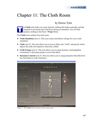 167
ADDING REALISM
Chapter 11: The Cloth Room
by Denise Tyler
he Cloth room helps you create dynamic clothing that drapes naturally, and that
responds to movement and wind forces during an animation. You will find
dynamic clothing in the Poser 7 Props library.
The Cloth room contains four main areas:
Cloth Simulation (area 1). This area creates and defines settings for a new cloth
simulation.
Cloth (area 2). This area allows you to turn an object into "cloth", and specify which
objects the cloth will respond to when they collide.
Cloth Groups (area 3). This area allows you to assign dynamic, choreographed,
constrained, or decorated groups to your cloth object.
Dynamics Controls (area 4). This area allows you to assign properties that affect how
the cloth behaves in the simulation.
Figure 1. The Cloth room consists of four main areas.
T
 