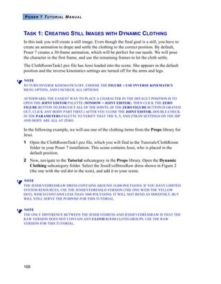 168
POSER 7 TUTORIAL MANUAL
TASK 1: CREATING STILL IMAGES WITH DYNAMIC CLOTHING
In this task you will create a still image. Even though the final goal is a still, you have to
create an animation to drape and settle the clothing to the correct position. By default,
Poser 7 creates a 30-frame animation, which will be perfect for our needs. We will pose
the character in the first frame, and use the remaining frames to let the cloth settle.
The ClothRoomTask1.pzz file has Jessi loaded into the scene. She appears in the default
position and the inverse kinematics settings are turned off for the arms and legs.
NOTE
TO TURN INVERSE KINEMATICS OFF, CHOOSE THE FIGURE > USE INVERSE KINEMATICS
MENU OPTION, AND UNCHECK ALL OPTIONS.
AFTERWARD, THE EASIEST WAY TO PLACE A CHARACTER IN THE DEFAULT POSITION IS TO
OPEN THE JOINT EDITOR PALETTE (WINDOW > JOINT EDITOR). THEN CLICK THE ZERO
FIGURE BUTTON TO ZERO OUT ALL OF THE JOINTS. (IF THE ZERO FIGURE BUTTON IS GRAYED
OUT, CLICK ANY BODY PART FIRST.) AFTER YOU CLOSE THE JOINT EDITOR, DOUBLE-CHECK
IN THE PARAMETERS PALETTE TO VERIFY THAT THE X, Y, AND ZTRAN SETTINGS ON THE HIP
AND BODY ARE ALL AT ZERO.
In the following example, we will use one of the clothing items from the Props library for
Jessi.
1 Open the ClothRoomTask1.pzz file, which you will find in the Tutorials/ClothRoom
folder in your Poser 7 installation. This scene contains Jessi, who is placed in the
default position.
2 Now, navigate to the Tutorial subcategory in the Props library. Open the Dynamic
Clothing subcategory folder. Select the JessiEveDressRaw dress shown in Figure 2
(the one with the red dot in the icon), and add it to your scene.
NOTE
THE JESSIEVEDRESSRAW DRESS CONTAINS AROUND 10,000 POLYGONS. IF YOU HAVE LIMITED
SYSTEM RESOURCES, USE THE JESSIEVEDRESSLO VERSION (THE ONE WITH THE YELLOW
DOT), WHICH CONTAINS LESS THAN 3000 POLYGONS. IT WILL NOT BEND AS SMOOTHLY, BUT
WILL STILL SERVE THE PURPOSE FOR THIS TUTORIAL.
NOTE
THE ONLY DIFFERENCE BETWEEN THE JESSIEVEDRESS AND JESSIEVEDRESSRAW IS THAT THE
RAW VERSION DOES NOT CONTAIN ANY CLOTH ROOM CLOTH GROUPS. USE THE RAW
VERSION FOR THIS TUTORIAL.
 