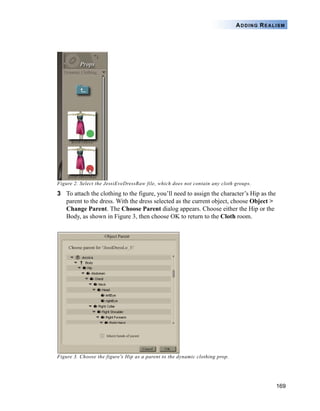 169
ADDING REALISM
Figure 2. Select the JessiEveDressRaw file, which does not contain any cloth groups.
3 To attach the clothing to the figure, you’ll need to assign the character’s Hip as the
parent to the dress. With the dress selected as the current object, choose Object >
Change Parent. The Choose Parent dialog appears. Choose either the Hip or the
Body, as shown in Figure 3, then choose OK to return to the Cloth room.
Figure 3. Choose the figure's Hip as a parent to the dynamic clothing prop.
 