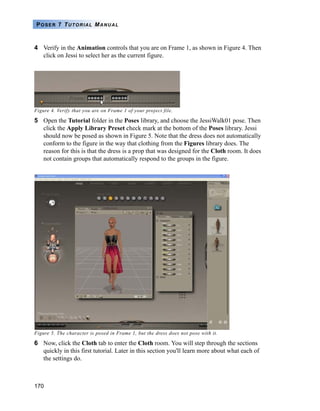 170
POSER 7 TUTORIAL MANUAL
4 Verify in the Animation controls that you are on Frame 1, as shown in Figure 4. Then
click on Jessi to select her as the current figure.
Figure 4. Verify that you are on Frame 1 of your project file.
5 Open the Tutorial folder in the Poses library, and choose the JessiWalk01 pose. Then
click the Apply Library Preset check mark at the bottom of the Poses library. Jessi
should now be posed as shown in Figure 5. Note that the dress does not automatically
conform to the figure in the way that clothing from the Figures library does. The
reason for this is that the dress is a prop that was designed for the Cloth room. It does
not contain groups that automatically respond to the groups in the figure.
Figure 5. The character is posed in Frame 1, but the dress does not pose with it.
6 Now, click the Cloth tab to enter the Cloth room. You will step through the sections
quickly in this first tutorial. Later in this section you'll learn more about what each of
the settings do.
 