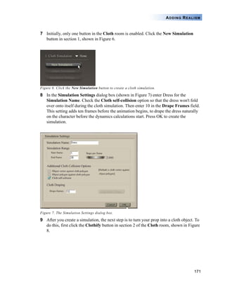 171
ADDING REALISM
7 Initially, only one button in the Cloth room is enabled. Click the New Simulation
button in section 1, shown in Figure 6.
Figure 6. Click the New Simulation button to create a cloth simulation.
8 In the Simulation Settings dialog box (shown in Figure 7) enter Dress for the
Simulation Name. Check the Cloth self-collision option so that the dress won't fold
over onto itself during the cloth simulation. Then enter 10 in the Drape Frames field.
This setting adds ten frames before the animation begins, to drape the dress naturally
on the character before the dynamics calculations start. Press OK to create the
simulation.
Figure 7. The Simulation Settings dialog box.
9 After you create a simulation, the next step is to turn your prop into a cloth object. To
do this, first click the Clothify button in section 2 of the Cloth room, shown in Figure
8.
 