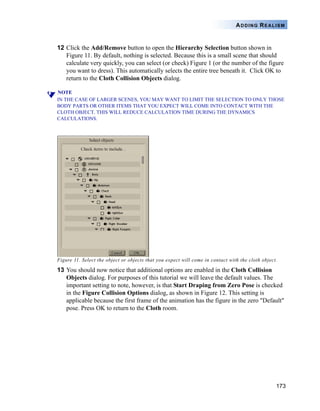 173
ADDING REALISM
12 Click the Add/Remove button to open the Hierarchy Selection button shown in
Figure 11. By default, nothing is selected. Because this is a small scene that should
calculate very quickly, you can select (or check) Figure 1 (or the number of the figure
you want to dress). This automatically selects the entire tree beneath it. Click OK to
return to the Cloth Collision Objects dialog.
NOTE
IN THE CASE OF LARGER SCENES, YOU MAY WANT TO LIMIT THE SELECTION TO ONLY THOSE
BODY PARTS OR OTHER ITEMS THAT YOU EXPECT WILL COME INTO CONTACT WITH THE
CLOTH OBJECT. THIS WILL REDUCE CALCULATION TIME DURING THE DYNAMICS
CALCULATIONS.
Figure 11. Select the object or objects that you expect will come in contact with the cloth object.
13 You should now notice that additional options are enabled in the Cloth Collision
Objects dialog. For purposes of this tutorial we will leave the default values. The
important setting to note, however, is that Start Draping from Zero Pose is checked
in the Figure Collision Options dialog, as shown in Figure 12. This setting is
applicable because the first frame of the animation has the figure in the zero "Default"
pose. Press OK to return to the Cloth room.
 