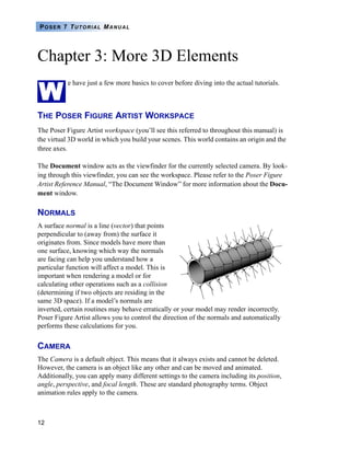 12
POSER 7 TUTORIAL MANUAL
Chapter 3: More 3D Elements
e have just a few more basics to cover before diving into the actual tutorials.
THE POSER FIGURE ARTIST WORKSPACE
The Poser Figure Artist workspace (you’ll see this referred to throughout this manual) is
the virtual 3D world in which you build your scenes. This world contains an origin and the
three axes.
The Document window acts as the viewfinder for the currently selected camera. By look-
ing through this viewfinder, you can see the workspace. Please refer to the Poser Figure
Artist Reference Manual, “The Document Window” for more information about the Docu-
ment window.
NORMALS
A surface normal is a line (vector) that points
perpendicular to (away from) the surface it
originates from. Since models have more than
one surface, knowing which way the normals
are facing can help you understand how a
particular function will affect a model. This is
important when rendering a model or for
calculating other operations such as a collision
(determining if two objects are residing in the
same 3D space). If a model’s normals are
inverted, certain routines may behave erratically or your model may render incorrectly.
Poser Figure Artist allows you to control the direction of the normals and automatically
performs these calculations for you.
CAMERA
The Camera is a default object. This means that it always exists and cannot be deleted.
However, the camera is an object like any other and can be moved and animated.
Additionally, you can apply many different settings to the camera including its position,
angle, perspective, and focal length. These are standard photography terms. Object
animation rules apply to the camera.
W
 