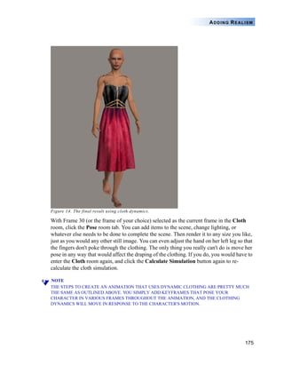 175
ADDING REALISM
Figure 14. The final result using cloth dynamics.
With Frame 30 (or the frame of your choice) selected as the current frame in the Cloth
room, click the Pose room tab. You can add items to the scene, change lighting, or
whatever else needs to be done to complete the scene. Then render it to any size you like,
just as you would any other still image. You can even adjust the hand on her left leg so that
the fingers don't poke through the clothing. The only thing you really can't do is move her
pose in any way that would affect the draping of the clothing. If you do, you would have to
enter the Cloth room again, and click the Calculate Simulation button again to re-
calculate the cloth simulation.
NOTE
THE STEPS TO CREATE AN ANIMATION THAT USES DYNAMIC CLOTHING ARE PRETTY MUCH
THE SAME AS OUTLINED ABOVE. YOU SIMPLY ADD KEYFRAMES THAT POSE YOUR
CHARACTER IN VARIOUS FRAMES THROUGHOUT THE ANIMATION, AND THE CLOTHING
DYNAMICS WILL MOVE IN RESPONSE TO THE CHARACTER'S MOTION.
 