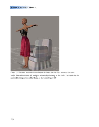 178
POSER 7 TUTORIAL MANUAL
Figure 16. The chair is placed directly behind the figure, but the dress intersects the chair.
Move forward to Frame 15, and you will see Jessi sitting in the chair. The dress tilts to
respond to the position of her body as shown in Figure 17.
 