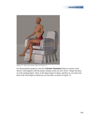 179
ADDING REALISM
Figure 17. Jessi sits on the chair in Frame 15.
For demonstration purposes, click the Calculate Simulation button in section 4 and
observe what happens with the project settings as they are now. Poser 7 drapes the dress
over the standing figure. Then, as the figure begins to drape, and then sit, you notice the
back of the skirt begins to bunch up over the chair, as shown in Figure 18.
 