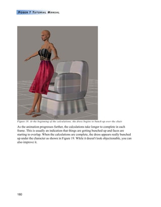 180
POSER 7 TUTORIAL MANUAL
Figure 18. At the beginning of the calculations, the dress begins to bunch up over the chair.
As the animation progresses further, the calculations take longer to complete in each
frame. This is usually an indication that things are getting bunched up and faces are
starting to overlap. When the calculations are complete, the dress appears really bunched
up under the character as shown in Figure 19. While it doesn't look objectionable, you can
also improve it.
 