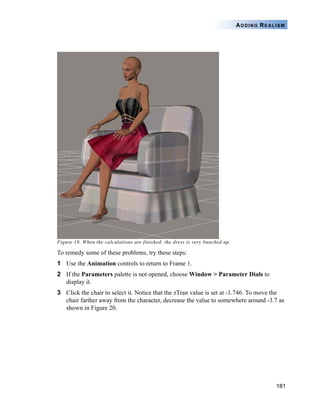 181
ADDING REALISM
Figure 19. When the calculations are finished, the dress is very bunched up.
To remedy some of these problems, try these steps:
1 Use the Animation controls to return to Frame 1.
2 If the Parameters palette is not opened, choose Window > Parameter Dials to
display it.
3 Click the chair to select it. Notice that the zTran value is set at -1.746. To move the
chair farther away from the character, decrease the value to somewhere around -3.7 as
shown in Figure 20.
 