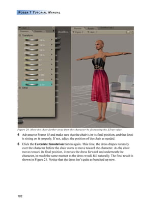 182
POSER 7 TUTORIAL MANUAL
Figure 20. Move the chair farther away from the character by decreasing the ZTran value.
4 Advance to Frame 15 and make sure that the chair is in its final position, and that Jessi
is sitting on it properly. If not, adjust the position of the chair as needed.
5 Click the Calculate Simulation button again. This time, the dress drapes naturally
over the character before the chair starts to move toward the character. As the chair
moves toward its final position, it moves the dress forward and underneath the
character, in much the same manner as the dress would fall naturally. The final result is
shown in Figure 21. Notice that the dress isn’t quite as bunched up now.
 