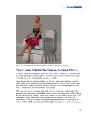 183
ADDING REALISM
Figure 21. After animating the chair into place, the dress appears more natural.
TASK 3: USING DIFFERENT MATERIALS IN CLOTHING (PART 1)
After you "clothify" an object (or turn it into cloth), Poser 7 assigns all of the vertices in
the clothing to a group named _default_. What this means to you is that the entire object
will behave as if it is all made of the same type of cloth.
What if you want your clothing to behave as if it were made of two different types of
cloth? Cloth groups allow you to assign vertices to different areas of your clothing object.
First, however, it helps if you assign different materials to the clothing object first, and
then use the material zones to define the cloth groups.
There are other reasons for using different groups in your dynamic clothing object. For
example, your clothing may also include buttons or laces that decorate the clothing. If you
keep everything in the _default_ group, your buttons will stretch and bend the same as the
cloth in your object. In addition, they might even fall off onto the floor during the
calculations. In the case of buttons, you can assign them to a rigid decorated group in
section 3 of the Cloth room. Lacings or belts might be assigned to a soft decorated group.
 