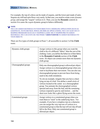 184
POSER 7 TUTORIAL MANUAL
For example, the top of a dress can be made of sequins, and the lower part made of satin.
Sequins are stiff and satin flows very easily. In that case, you need to create a new dynamic
group, and assign the "sequin" vertices to it. Then, you use the Dynamic controls in
section 4 to cause the sequin dynamic group to behave differently.
NOTE
YOU CAN ASSIGN MATERIALS TO YOUR OBJECTS IN A MODELING APPLICATION (SUCH AS
LIGHTWAVE, 3D STUDIO MAX, WINGS, OR SIMILAR APPLICATIONS). YOU CAN ALSO USE UV
MAPPING PROGRAMS SUCH AS UV MAPPER CLASSIC OR UV MAPPER PRO TO ASSIGN
MATERIALS. YOU CAN EVEN USE THE POSER 7 GROUP EDITOR TO ASSIGN MATERIALS TO
YOUR OBJECTS.
There are five types of cloth groups in Poser 7, all accessible in section 3 of the Cloth
room:
Dynamic cloth groups Assign vertices to this group when you want the
cloth to be of a different "fabric" than the rest of the
clothing. Later, you define the behavior of that fabric
in the Dynamics Controls section of the Cloth
room. An object can contain more than one dynamic
cloth group.
Choreographed groups Only one choreographed group is allowed per object.
Assign vertices to a choreographed group when you
want to keyframe their movement. You can also use
choreographed groups to prevent faces from being
used in the cloth simulation.
To cite an example, imagine that you have a sheet
lying on top of a bed. You define a small circle of
vertices located at the center as a choreographed
group. You animate the choreographed vertices
upward and away from the bed, and the remaining
vertices respond to gravity and motion ... and the
sheet now looks like a ghost flying across the room.
Constrained groups Assign vertices to a constrained group when you
want them to "stick" to the underlying faces. For
example, if you have a strapless top on a character,
you can assign the very top row of vertices to a
constrained group so that the top will not slip off and
fall to the floor. Only one constrained group is
allowed per object.
 