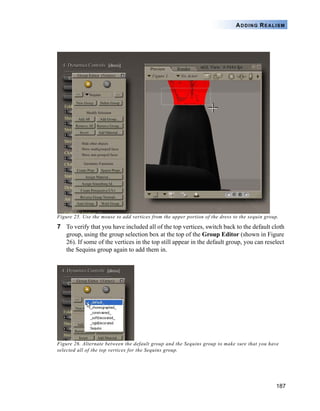 187
ADDING REALISM
Figure 25. Use the mouse to add vertices from the upper portion of the dress to the sequin group.
7 To verify that you have included all of the top vertices, switch back to the default cloth
group, using the group selection box at the top of the Group Editor (shown in Figure
26). If some of the vertices in the top still appear in the default group, you can reselect
the Sequins group again to add them in.
Figure 26. Alternate between the default group and the Sequins group to make sure that you have
selected all of the top vertices for the Sequins group.
 