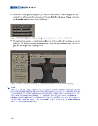 188
POSER 7 TUTORIAL MANUAL
8 With the Sequins group completed, we will now select some vertices to prevent the
straps from falling over her shoulders. Click the Edit Constrained Group button in
the Cloth Groups section, shown in Figure 27.
Figure 27. Click the Edit Constrained Group button to select some vertices in the straps.
9 Using the mouse, draw a selection around the top portion of the dress straps, as shown
in Figure 28. Again, rotate the camera to make sure that you select enough vertices. to
prevent the straps from slipping down.
Figure 28. Select vertices near the top of each strap to add them to the Constrained group.
NOTE
THERE IS ANOTHER APPROACH THAT YOU CAN USE TO ASSIGN VERTICES TO CLOTH GROUPS.
USE YOUR MODELING PROGRAM, OR A UV MAPPING PROGRAM (SUCH AS UV MAPPER PRO), TO
ASSIGN MATERIALS TO THE DIFFERENT CLOTH GROUPS. FOR EXAMPLE, YOU COULD SELECT
THE TOP OF THE DRESS AND CREATE A MATERIAL NAMED "SEQUINS." USE THE GROUP
EDITOR IN THE CLOTH ROOM TO CREATE THE SEQUINS DYNAMIC GROUP AS DESCRIBED IN
THE PREVIOUS EXAMPLE. THEN, CLICK THE ADD MATERIAL BUTTON IN THE GROUP EDITOR
TO SELECT THE SEQUINS MATERIAL.
 