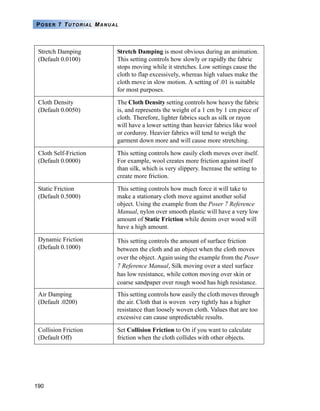 190
POSER 7 TUTORIAL MANUAL
Stretch Damping
(Default 0.0100)
Stretch Damping is most obvious during an animation.
This setting controls how slowly or rapidly the fabric
stops moving while it stretches. Low settings cause the
cloth to flap excessively, whereas high values make the
cloth move in slow motion. A setting of .01 is suitable
for most purposes.
Cloth Density
(Default 0.0050)
The Cloth Density setting controls how heavy the fabric
is, and represents the weight of a 1 cm by 1 cm piece of
cloth. Therefore, lighter fabrics such as silk or rayon
will have a lower setting than heavier fabrics like wool
or corduroy. Heavier fabrics will tend to weigh the
garment down more and will cause more stretching.
Cloth Self-Friction
(Default 0.0000)
This setting controls how easily cloth moves over itself.
For example, wool creates more friction against itself
than silk, which is very slippery. Increase the setting to
create more friction.
Static Friction
(Default 0.5000)
This setting controls how much force it will take to
make a stationary cloth move against another solid
object. Using the example from the Poser 7 Reference
Manual, nylon over smooth plastic will have a very low
amount of Static Friction while denim over wood will
have a high amount.
Dynamic Friction
(Default 0.1000)
This setting controls the amount of surface friction
between the cloth and an object when the cloth moves
over the object. Again using the example from the Poser
7 Reference Manual, Silk moving over a steel surface
has low resistance, while cotton moving over skin or
coarse sandpaper over rough wood has high resistance.
Air Damping
(Default .0200)
This setting controls how easily the cloth moves through
the air. Cloth that is woven very tightly has a higher
resistance than loosely woven cloth. Values that are too
excessive can cause unpredictable results.
Collision Friction
(Default Off)
Set Collision Friction to On if you want to calculate
friction when the cloth collides with other objects.
 