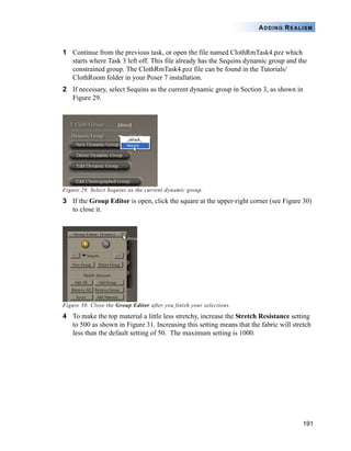 191
ADDING REALISM
1 Continue from the previous task, or open the file named ClothRmTask4.pzz which
starts where Task 3 left off. This file already has the Sequins dynamic group and the
constrained group. The ClothRmTask4.pzz file can be found in the Tutorials/
ClothRoom folder in your Poser 7 installation.
2 If necessary, select Sequins as the current dynamic group in Section 3, as shown in
Figure 29.
Figure 29. Select Sequins as the current dynamic group.
3 If the Group Editor is open, click the square at the upper-right corner (see Figure 30)
to close it.
Figure 30. Close the Group Editor after you finish your selections.
4 To make the top material a little less stretchy, increase the Stretch Resistance setting
to 500 as shown in Figure 31. Increasing this setting means that the fabric will stretch
less than the default setting of 50. The maximum setting is 1000.
 