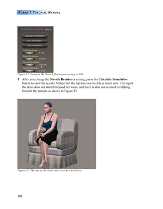 192
POSER 7 TUTORIAL MANUAL
Figure 31. Increase the Stretch Resistance setting to 500.
5 After you change the Stretch Resistance setting, press the Calculate Simulation
button to view the results. Notice that the top does not stretch as much now. The top of
the dress does not stretch beyond her waist, and there is also not as much stretching
beneath the armpits as shown in Figure 32.
Figure 32. The top of the dress now stretches much less.
 