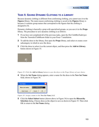 193
ADDING REALISM
TASK 5: SAVING DYNAMIC CLOTHING TO A LIBRARY
Because dynamic clothing is different from conforming clothing, you cannot save it to the
Figures library. The main reason conforming clothing is saved in the Figures library is
because it contains group names that correspond to the figures that the clothing is
designed to fit.
Dynamic clothing is basically a prop with specialized groups, so you save it to the Props
library. The procedure to save dynamic clothing is as follows:
1 If you have not completed all of the previous tasks, open the file ClothRmTask4.pzz
from the Tutorials/ClothRoom folder in your Poser 7 installation.
2 To add the dress to the library, first open the Props library, and select or create a new
subcategory in which to save the dress.
3 Click the dress to select it as the current object, and then press the Add to Library
button shown in Figure 33.
Figure 33. Click the Add to Library button to save the dress to the Props library of your choice.
4 When the Set Name dialog appears, enter a name for the dress in the New Set Name
field, shown in Figure 34.
Figure 34. Assign a name in the New Set Name field.
5 Click the Select Subset button (shown above in Figure 34) to open the Hierarchy
Selection dialog. Choose dress as the object to save as shown in Figure 35. Then click
OK to return to the Set Name dialog.
 