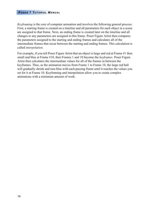 14
POSER 7 TUTORIAL MANUAL
Keyframing is the core of computer animation and involves the following general process:
First, a starting frame is created on a timeline and all parameters for each object in a scene
are assigned to that frame. Next, an ending frame is created later on the timeline and all
changes to any parameters are assigned to this frame. Poser Figure Artist then compares
the parameters assigned to the starting and ending frames and calculates all of the
intermediate frames that occur between the starting and ending frames. This calculation is
called interpolation.
For example, if you tell Poser Figure Artist that an object is large and red at Frame #1 then
small and blue at Frame #10, then Frames 1 and 10 become the keyframes. Poser Figure
Artist then calculates the intermediate values for all of the frames in between the
keyframes. Thus, as the animation moves from Frame 1 to Frame 10, the large red ball
will gradually shrink and turn blue with each passing frame until it reaches the values you
set for it at Frame 10. Keyframing and interpolation allow you to create complex
animations with a minimum amount of work.
 