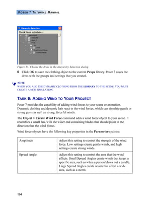 194
POSER 7 TUTORIAL MANUAL
Figure 35. Choose the dress in the Hierarchy Selection dialog.
6 Click OK to save the clothing object to the current Props library. Poser 7 saves the
dress with the groups and settings that you created.
NOTE
WHEN YOU ADD THE DYNAMIC CLOTHING FROM THE LIBRARY TO THE SCENE, YOU MUST
CREATE A NEW SIMULATION.
TASK 6: ADDING WIND TO YOUR PROJECT
Poser 7 provides the capability of adding wind forces to your scene or animation.
Dynamic clothing and dynamic hair react to the wind forces, which can simulate gentle or
strong gusts as well as strong, forceful winds.
The Object > Create Wind Force command adds a wind force object to your scene. It
resembles a small fan, with the wider end containing blades that should point in the
direction that the wind blows.
Wind force objects have the following key properties in the Parameters palette:
Amplitude Adjust this setting to control the strength of the wind
force. Low settings create gentle winds, and high
settings create strong winds.
Spread Angle Adjust this setting to control the area that the wind
effects. Small Spread Angles create winds that target a
specific area, such as when a person blows out a candle.
Large Spread Angles create winds that affect a wide
area, such as a storm.
 