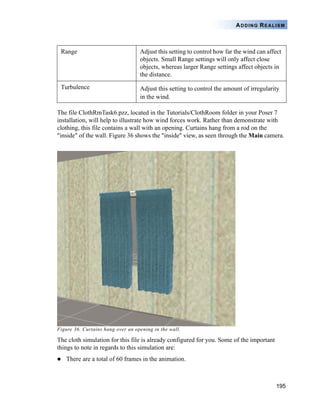 195
ADDING REALISM
The file ClothRmTask6.pzz, located in the Tutorials/ClothRoom folder in your Poser 7
installation, will help to illustrate how wind forces work. Rather than demonstrate with
clothing, this file contains a wall with an opening. Curtains hang from a rod on the
"inside" of the wall. Figure 36 shows the "inside" view, as seen through the Main camera.
Figure 36. Curtains hang over an opening in the wall.
The cloth simulation for this file is already configured for you. Some of the important
things to note in regards to this simulation are:
There are a total of 60 frames in the animation.
Range Adjust this setting to control how far the wind can affect
objects. Small Range settings will only affect close
objects, whereas larger Range settings affect objects in
the distance.
Turbulence Adjust this setting to control the amount of irregularity
in the wind.
 