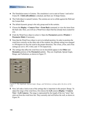 196
POSER 7 TUTORIAL MANUAL
The Simulation name is Curtains. The simulation is set to start at Frame 1 and end at
Frame 60. Cloth self-collision is checked, and there are 10 drape frames.
The Cloth object is named Curtains. The curtains are set to collide against the Wall and
the Curtain Rod.
The default dynamic group is the only group used in the curtains.
1 Choose the Display > Camera View > From Back command, to view the items from
the back side. Here, you will see a Wind Force object that has already been created for
you.
2 Click the Wind Force object to select it. Open the Parameters palette (Window >
Parameter Dials) if necessary.
3 Note that the Wind Force object is not in its default position. In order to position the
wind force correctly on the other side of the window, the yRotate setting was changed
to 180 degrees (to face the wind in the proper direction). The xTran, yTran, and zTran
settings are set to .447, 4.662, and -5.736 respectively.
4 The settings that affect the wind force (or its forcefield) appear in the Other and
Dynamics portions of the Parameters palette. They are Amplitude, Spread Angle,
Range, and Turbulence, as shown in Figure 37.
Figure 37. The Amplitude, Spread Angle, Range, and Turbulence settings affect the force of the
wind.
5 Now, let's take a look at one of the settings that is important in this project: Range. To
adjust the range of the wind force, first choose the Left camera (Display > Camera
View > Left Camera). The range is represented by the length of the two "arms" that
stick out from the wind force fan. They currently end well before the wall, as shown in
Figure 38.
 