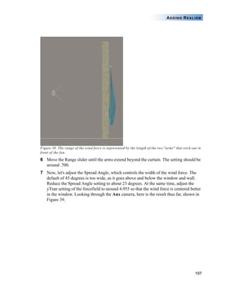 197
ADDING REALISM
Figure 38. The range of the wind force is represented by the length of the two "arms" that stick out in
front of the fan.
6 Move the Range slider until the arms extend beyond the curtain. The setting should be
around .700.
7 Now, let's adjust the Spread Angle, which controls the width of the wind force. The
default of 45 degrees is too wide, as it goes above and below the window and wall.
Reduce the Spread Angle setting to about 23 degrees. At the same time, adjust the
yTran setting of the forcefield to around 4.955 so that the wind force is centered better
in the window. Looking through the Aux camera, here is the result thus far, shown in
Figure 39.
 