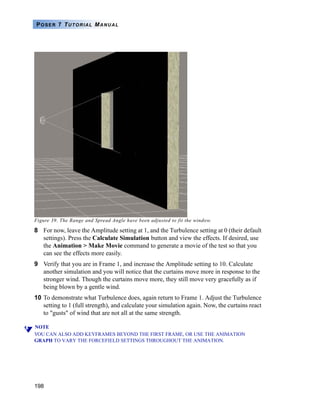 198
POSER 7 TUTORIAL MANUAL
Figure 39. The Range and Spread Angle have been adjusted to fit the window.
8 For now, leave the Amplitude setting at 1, and the Turbulence setting at 0 (their default
settings). Press the Calculate Simulation button and view the effects. If desired, use
the Animation > Make Movie command to generate a movie of the test so that you
can see the effects more easily.
9 Verify that you are in Frame 1, and increase the Amplitude setting to 10. Calculate
another simulation and you will notice that the curtains move more in response to the
stronger wind. Though the curtains move more, they still move very gracefully as if
being blown by a gentle wind.
10 To demonstrate what Turbulence does, again return to Frame 1. Adjust the Turbulence
setting to 1 (full strength), and calculate your simulation again. Now, the curtains react
to "gusts" of wind that are not all at the same strength.
NOTE
YOU CAN ALSO ADD KEYFRAMES BEYOND THE FIRST FRAME, OR USE THE ANIMATION
GRAPH TO VARY THE FORCEFIELD SETTINGS THROUGHOUT THE ANIMATION.
 