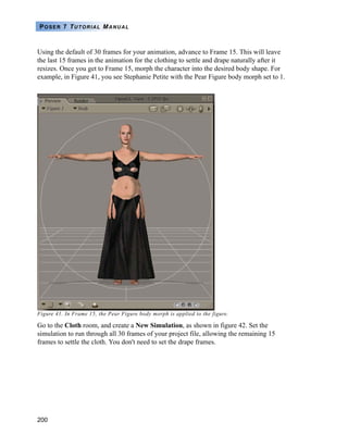 200
POSER 7 TUTORIAL MANUAL
Using the default of 30 frames for your animation, advance to Frame 15. This will leave
the last 15 frames in the animation for the clothing to settle and drape naturally after it
resizes. Once you get to Frame 15, morph the character into the desired body shape. For
example, in Figure 41, you see Stephanie Petite with the Pear Figure body morph set to 1.
Figure 41. In Frame 15, the Pear Figure body morph is applied to the figure.
Go to the Cloth room, and create a New Simulation, as shown in figure 42. Set the
simulation to run through all 30 frames of your project file, allowing the remaining 15
frames to settle the cloth. You don't need to set the drape frames.
 