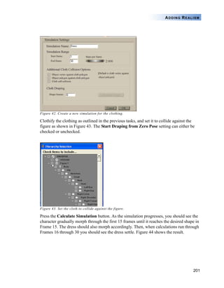201
ADDING REALISM
Figure 42. Create a new simulation for the clothing.
Clothify the clothing as outlined in the previous tasks, and set it to collide against the
figure as shown in Figure 43. The Start Draping from Zero Pose setting can either be
checked or unchecked.
Figure 43. Set the cloth to collide against the figure.
Press the Calculate Simulation button. As the simulation progresses, you should see the
character gradually morph through the first 15 frames until it reaches the desired shape in
Frame 15. The dress should also morph accordingly. Then, when calculations run through
Frames 16 through 30 you should see the dress settle. Figure 44 shows the result.
 