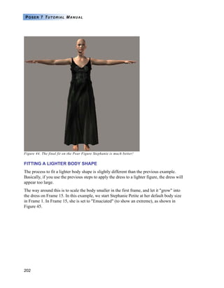 202
POSER 7 TUTORIAL MANUAL
Figure 44. The final fit on the Pear Figure Stephanie is much better!
FITTING A LIGHTER BODY SHAPE
The process to fit a lighter body shape is slightly different than the previous example.
Basically, if you use the previous steps to apply the dress to a lighter figure, the dress will
appear too large.
The way around this is to scale the body smaller in the first frame, and let it "grow" into
the dress on Frame 15. In this example, we start Stephanie Petite at her default body size
in Frame 1. In Frame 15, she is set to "Emaciated" (to show an extreme), as shown in
Figure 45.
 