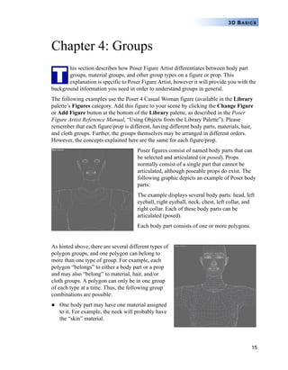 15
3D BASICS
Chapter 4: Groups
his section describes how Poser Figure Artist differentiates between body part
groups, material groups, and other group types on a figure or prop. This
explanation is specific to Poser Figure Artist, however it will provide you with the
background information you need in order to understand groups in general.
The following examples use the Poser 4 Casual Woman figure (available in the Library
palette’s Figures category. Add this figure to your scene by clicking the Change Figure
or Add Figure button at the bottom of the Library palette, as described in the Poser
Figure Artist Reference Manual, “Using Objects from the Library Palette”). Please
remember that each figure/prop is different, having different body parts, materials, hair,
and cloth groups. Further, the groups themselves may be arranged in different orders.
However, the concepts explained here are the same for each figure/prop.
Poser figures consist of named body parts that can
be selected and articulated (or posed). Props
normally consist of a single part that cannot be
articulated, although poseable props do exist. The
following graphic depicts an example of Poser body
parts:
The example displays several body parts: head, left
eyeball, right eyeball, neck, chest, left collar, and
right collar. Each of these body parts can be
articulated (posed).
Each body part consists of one or more polygons.
As hinted above, there are several different types of
polygon groups, and one polygon can belong to
more than one type of group. For example, each
polygon “belongs” to either a body part or a prop
and may also “belong” to material, hair, and/or
cloth groups. A polygon can only be in one group
of each type at a time. Thus, the following group
combinations are possible:
One body part may have one material assigned
to it. For example, the neck will probably have
the “skin” material.
T
 