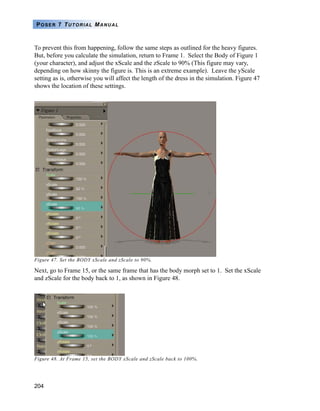 204
POSER 7 TUTORIAL MANUAL
To prevent this from happening, follow the same steps as outlined for the heavy figures.
But, before you calculate the simulation, return to Frame 1. Select the Body of Figure 1
(your character), and adjust the xScale and the zScale to 90% (This figure may vary,
depending on how skinny the figure is. This is an extreme example). Leave the yScale
setting as is, otherwise you will affect the length of the dress in the simulation. Figure 47
shows the location of these settings.
Figure 47. Set the BODY xScale and zScale to 90%.
Next, go to Frame 15, or the same frame that has the body morph set to 1. Set the xScale
and zScale for the body back to 1, as shown in Figure 48.
Figure 48. At Frame 15, set the BODY xScale and zScale back to 100%.
 