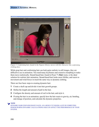 208
POSER 7 TUTORIAL MANUAL
Figure 2. Conforming hair, found in the Figures library, moves with the character like conforming
clothing does.
While prop hair and conforming hair can look quite realistic in still images, they are
difficult to use in animation. You need many keyframes and extensive morphing to make
them move realistically. Strand-based hair, found in Poser 7's Hair room, is the ideal
solution for realistic hair animation. Strand-based hair looks more lifelike, and reacts to
movement and wind forces in much the same way as dynamic clothing.
There are four basic steps to creating dynamic hair:
1 Create a skull cap and divide it into hair growth groups.
2 Define the length and amount of pull in the hair.
3 Configure the density and amount of curl in the hair, and style it.
4 If using the hair in an animation, specify how the hair reacts to gravity, air, bending,
and change of position, and calculate the dynamic properties.
NOTE
DYNAMIC HAIR CONTAINS MANY FACES. AS A RESULT IT NEEDS A LOT OF COMPUTING
POWER DURING DYNAMIC CALCULATIONS AND CAN AFFECT THE PERFORMANCE OF YOUR
SYSTEM.
 
