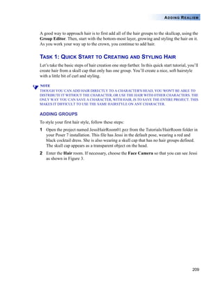 209
ADDING REALISM
A good way to approach hair is to first add all of the hair groups to the skullcap, using the
Group Editor. Then, start with the bottom-most layer, growing and styling the hair on it.
As you work your way up to the crown, you continue to add hair.
TASK 1: QUICK START TO CREATING AND STYLING HAIR
Let’s take the basic steps of hair creation one step farther. In this quick start tutorial, you’ll
create hair from a skull cap that only has one group. You’ll create a nice, soft hairstyle
with a little bit of curl and styling.
NOTE
THOUGH YOU CAN ADD HAIR DIRECTLY TO A CHARACTER'S HEAD, YOU WON'T BE ABLE TO
DISTRIBUTE IT WITHOUT THE CHARACTER, OR USE THE HAIR WITH OTHER CHARACTERS. THE
ONLY WAY YOU CAN SAVE A CHARACTER, WITH HAIR, IS TO SAVE THE ENTIRE PROJECT. THIS
MAKES IT DIFFICULT TO USE THE SAME HAIRSTYLE ON ANY CHARACTER.
ADDING GROUPS
To style your first hair style, follow these steps:
1 Open the project named JessiHairRoom01.pzz from the Tutorials/HairRoom folder in
your Poser 7 installation. This file has Jessi in the default pose, wearing a red and
black cocktail dress. She is also wearing a skull cap that has no hair groups defined.
The skull cap appears as a transparent object on the head.
2 Enter the Hair room. If necessary, choose the Face Camera so that you can see Jessi
as shown in Figure 3.
 