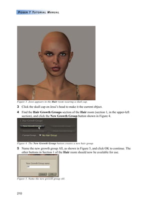 210
POSER 7 TUTORIAL MANUAL
Figure 3. Jessi appears in the Hair room wearing a skull cap.
3 Click the skull cap on Jessi’s head to make it the current object.
4 Find the Hair Growth Groups section of the Hair room (section 1, in the upper-left
section), and click the New Growth Group button shown in Figure 4.
Figure 4. The New Growth Group button creates a new hair group.
5 Name the new growth group All, as shown in Figure 5, and click OK to continue. The
other buttons in Section 1 of the Hair room should now be available for use.
Figure 5. Name the new growth group All.
 