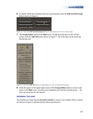 211
ADDING REALISM
6 To define which faces belong in the new growth group, click the Edit Growth Group
button shown in Figure 6.
Figure 6. Click the Edit Growth Group button to select faces for the new hair group.
7 The Group Editor opens in the Hair room. To add all of the faces to the All hair
group, click the Add All button, shown in Figure 7. All of the faces in the skull cap
should turn red.
Figure 7. Click the Add All button to add all faces to the current growth group.
8 Click the square in the upper-right corner of the Group Editor palette to close it and
return to the Hair room. You have just completed your first hair growth group … the
only one necessary for this tutorial.
GROWING THE HAIR
You should now notice that the Growth Controls in section 2 are enabled. These controls
are shown in Figure 8, and provide the following functions:
 