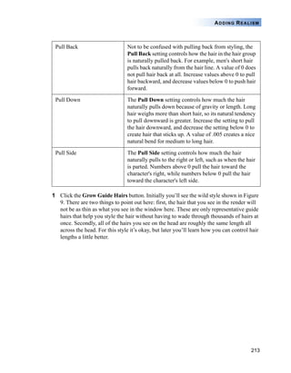 213
ADDING REALISM
1 Click the Grow Guide Hairs button. Initially you’ll see the wild style shown in Figure
9. There are two things to point out here: first, the hair that you see in the render will
not be as thin as what you see in the window here. These are only representative guide
hairs that help you style the hair without having to wade through thousands of hairs at
once. Secondly, all of the hairs you see on the head are roughly the same length all
across the head. For this style it’s okay, but later you’ll learn how you can control hair
lengths a little better.
Pull Back Not to be confused with pulling back from styling, the
Pull Back setting controls how the hair in the hair group
is naturally pulled back. For example, men's short hair
pulls back naturally from the hair line. A value of 0 does
not pull hair back at all. Increase values above 0 to pull
hair backward, and decrease values below 0 to push hair
forward.
Pull Down The Pull Down setting controls how much the hair
naturally pulls down because of gravity or length. Long
hair weighs more than short hair, so its natural tendency
to pull downward is greater. Increase the setting to pull
the hair downward, and decrease the setting below 0 to
create hair that sticks up. A value of .005 creates a nice
natural bend for medium to long hair.
Pull Side The Pull Side setting controls how much the hair
naturally pulls to the right or left, such as when the hair
is parted. Numbers above 0 pull the hair toward the
character's right, while numbers below 0 pull the hair
toward the character's left side.
 