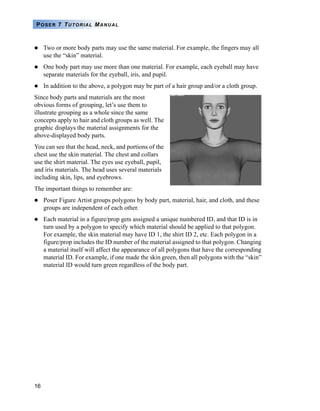 16
POSER 7 TUTORIAL MANUAL
Two or more body parts may use the same material. For example, the fingers may all
use the “skin” material.
One body part may use more than one material. For example, each eyeball may have
separate materials for the eyeball, iris, and pupil.
In addition to the above, a polygon may be part of a hair group and/or a cloth group.
Since body parts and materials are the most
obvious forms of grouping, let’s use them to
illustrate grouping as a whole since the same
concepts apply to hair and cloth groups as well. The
graphic displays the material assignments for the
above-displayed body parts.
You can see that the head, neck, and portions of the
chest use the skin material. The chest and collars
use the shirt material. The eyes use eyeball, pupil,
and iris materials. The head uses several materials
including skin, lips, and eyebrows.
The important things to remember are:
Poser Figure Artist groups polygons by body part, material, hair, and cloth, and these
groups are independent of each other.
Each material in a figure/prop gets assigned a unique numbered ID, and that ID is in
turn used by a polygon to specify which material should be applied to that polygon.
For example, the skin material may have ID 1, the shirt ID 2, etc. Each polygon in a
figure/prop includes the ID number of the material assigned to that polygon. Changing
a material itself will affect the appearance of all polygons that have the corresponding
material ID. For example, if one made the skin green, then all polygons with the “skin”
material ID would turn green regardless of the body part.
 