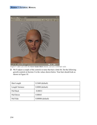 214
POSER 7 TUTORIAL MANUAL
Figure 9. After you click the Grow Guide Hairs button, you see a wild hair style.
2 We’ll adjust a couple of the controls to tame that hair a little bit. Set the following
growth controls in Section 2 to the values shown below. Your hair should look as
shown in Figure 10.
Hair Length 0.3440 (default)
Length Variance 0.0000 (default)
Pull Back -0.00011
Pull Down 0.00043
Pull Side 0.00000 (default)
 