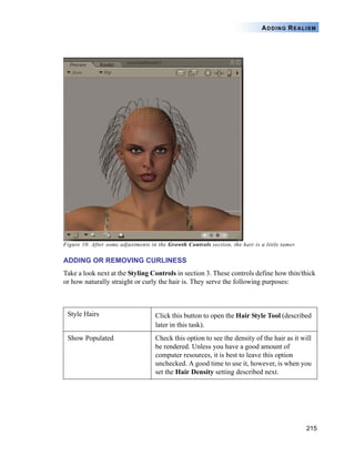 215
ADDING REALISM
Figure 10. After some adjustments in the Growth Controls section, the hair is a little tamer.
ADDING OR REMOVING CURLINESS
Take a look next at the Styling Controls in section 3. These controls define how thin/thick
or how naturally straight or curly the hair is. They serve the following purposes:
Style Hairs Click this button to open the Hair Style Tool (described
later in this task).
Show Populated Check this option to see the density of the hair as it will
be rendered. Unless you have a good amount of
computer resources, it is best to leave this option
unchecked. A good time to use it, however, is when you
set the Hair Density setting described next.
 