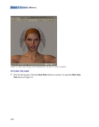 218
POSER 7 TUTORIAL MANUAL
Figure 11. After some styling control adjustments, the hair is a little straighter.
STYLING THE HAIR
1 Now for the fun part. Click the Style Hairs button in section 3 to open the Hair Style
Tool shown in Figure 12.
 