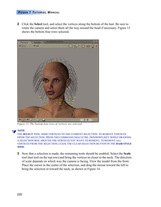 220
POSER 7 TUTORIAL MANUAL
2 Click the Select tool, and select the vertices along the bottom of the hair. Be sure to
rotate the camera and select them all the way around the head if necessary. Figure 13
shows the bottom four rows selected.
Figure 13. The bottom four rows of vertices are selected.
NOTE
THE SELECT TOOL ADDS VERTICES TO THE CURRENT SELECTION. TO REMOVE VERTICES
FROM THE SELECTION, PRESS THE COMMAND (MAC)/CTRL (WINDOWS) KEY WHILE DRAWING
A SELECTION BOX AROUND THE VERTICES YOU WANT TO REMOVE. TO REMOVE ALL
VERTICES FROM THE SELECTION, CLICK THE CLEAR SELECTION BUTTON IN THE HAIR STYLE
TOOL.
3 Now that a selection is made, the remaining tools should be enabled. Select the Scale
tool (last tool on the top row) and bring the vertices in closer to the neck. The direction
of scale depends on which way the camera is facing. View the model from the front.
Place the cursor in the center of the selection, and drag the mouse toward the left to
bring the selection in toward the neck, as shown in Figure 14.
 
