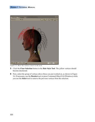 222
POSER 7 TUTORIAL MANUAL
Figure 15. Move the vertices closer to the neck.
5 Click the Clear Selection button in the Hair Style Tool. The yellow vertices should
become deselected.
6 Now, select the group of vertices above those you just worked on, as shown in Figure
16. If necessary, use the Deselect tool or press Command (Mac)/Ctrl (Windows) while
you use the Select tool to remove the previous vertices from the selection.
 