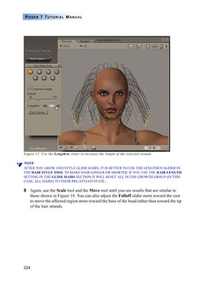 224
POSER 7 TUTORIAL MANUAL
Figure 17. Use the Lengthen slider to increase the length of the selected strands.
NOTE
AFTER YOU GROW AND STYLE GUIDE HAIRS, IT IS BETTER TO USE THE LENGTHEN SLIDER IN
THE HAIR STYLE TOOL TO MAKE HAIR LONGER OR SHORTER. IF YOU USE THE HAIR LENGTH
SETTING IN THE GUIDE HAIRS SECTION IT WILL RESET ALL IN THE GROWTH GROUP (IN THIS
CASE, ALL HAIRS) TO THEIR PRE-STYLED STATE..
8 Again, use the Scale tool and the Move tool until you see results that are similar to
those shown in Figure 18. You can also adjust the Falloff slider more toward the root
to move the affected region more toward the base of the head rather than toward the tip
of the hair strands.
 