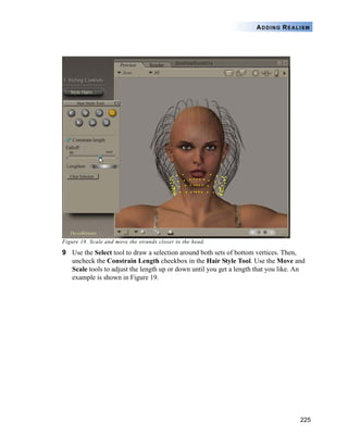 225
ADDING REALISM
Figure 18. Scale and move the strands closer to the head.
9 Use the Select tool to draw a selection around both sets of bottom vertices. Then,
uncheck the Constrain Length checkbox in the Hair Style Tool. Use the Move and
Scale tools to adjust the length up or down until you get a length that you like. An
example is shown in Figure 19.
 
