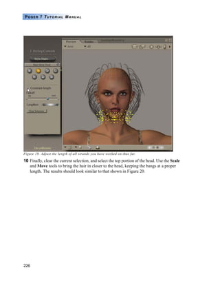 226
POSER 7 TUTORIAL MANUAL
Figure 19. Adjust the length of all strands you have worked on thus far.
10 Finally, clear the current selection, and select the top portion of the head. Use the Scale
and Move tools to bring the hair in closer to the head, keeping the bangs at a proper
length. The results should look similar to that shown in Figure 20.
 