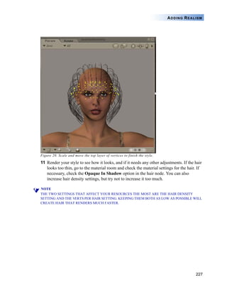 227
ADDING REALISM
Figure 20. Scale and move the top layer of vertices to finish the style.
11 Render your style to see how it looks, and if it needs any other adjustments. If the hair
looks too thin, go to the material room and check the material settings for the hair. If
necessary, check the Opaque In Shadow option in the hair node. You can also
increase hair density settings, but try not to increase it too much.
NOTE
THE TWO SETTINGS THAT AFFECT YOUR RESOURCES THE MOST ARE THE HAIR DENSITY
SETTING AND THE VERTS PER HAIR SETTING. KEEPING THEM BOTH AS LOW AS POSSIBLE WILL
CREATE HAIR THAT RENDERS MUCH FASTER.
 