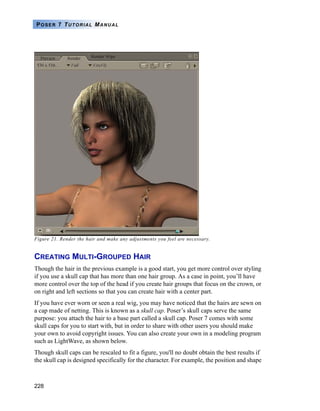 228
POSER 7 TUTORIAL MANUAL
Figure 21. Render the hair and make any adjustments you feel are necessary.
CREATING MULTI-GROUPED HAIR
Though the hair in the previous example is a good start, you get more control over styling
if you use a skull cap that has more than one hair group. As a case in point, you’ll have
more control over the top of the head if you create hair groups that focus on the crown, or
on right and left sections so that you can create hair with a center part.
If you have ever worn or seen a real wig, you may have noticed that the hairs are sewn on
a cap made of netting. This is known as a skull cap. Poser’s skull caps serve the same
purpose: you attach the hair to a base part called a skull cap. Poser 7 comes with some
skull caps for you to start with, but in order to share with other users you should make
your own to avoid copyright issues. You can also create your own in a modeling program
such as LightWave, as shown below.
Though skull caps can be rescaled to fit a figure, you'll no doubt obtain the best results if
the skull cap is designed specifically for the character. For example, the position and shape
 